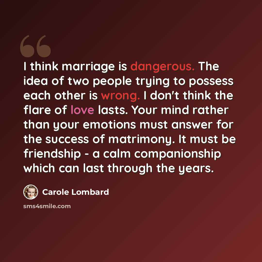 “I think marriage is dangerous. The idea of two people trying to possess each other is wrong. I don't think the flare of love lasts. Your mind rather than your emotions must answer for the success of matrimony. It must be friendship - a calm companionship which can last through the years.” quote by Carole Lombard
