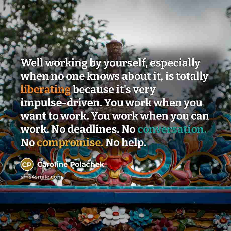“Well working by yourself, especially when no one knows about it, is totally liberating because it's very impulse-driven. You work when you want to work. You work when you can work. No deadlines. No conversation. No compromise. No help.” quote by Caroline Polachek