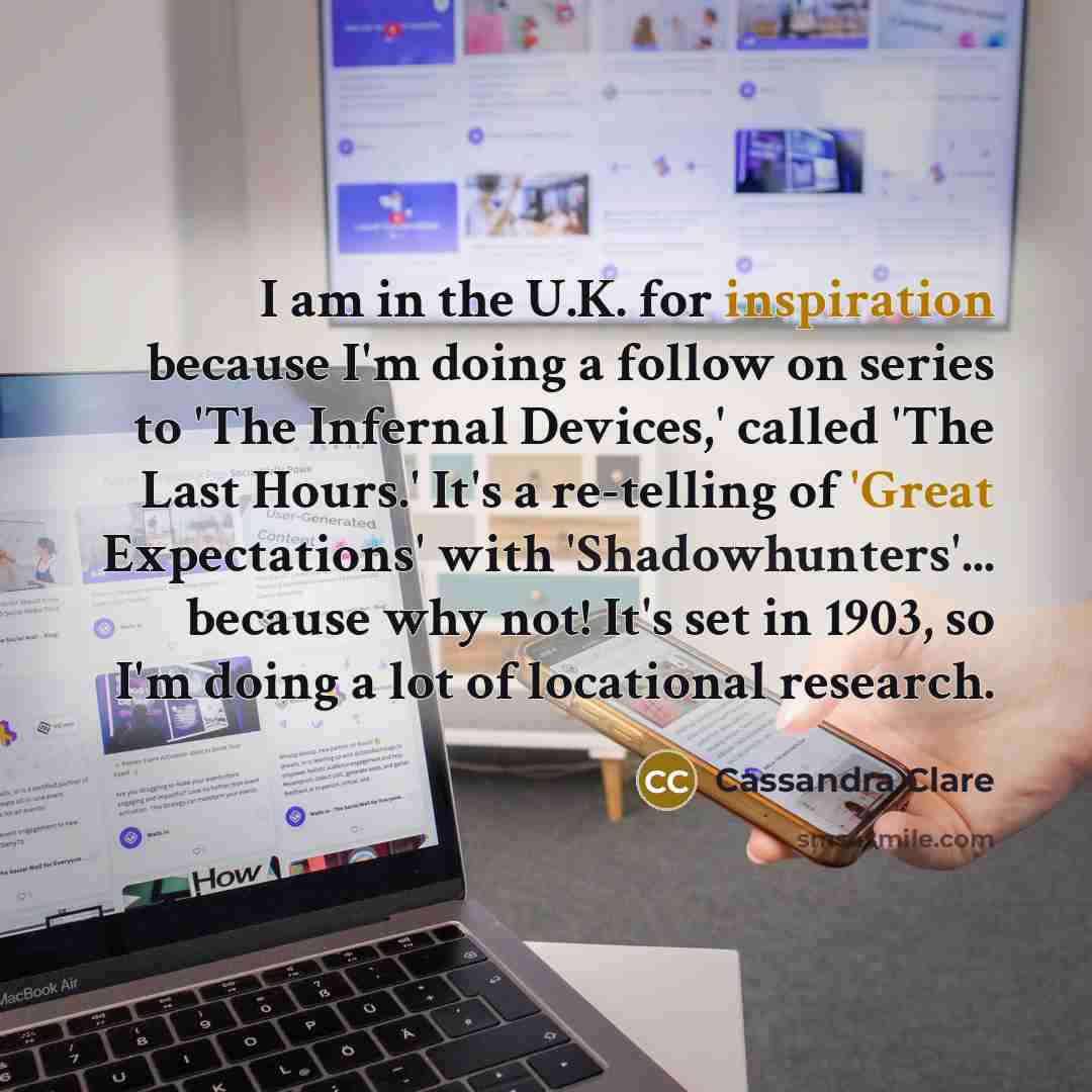 “I am in the U.K. for inspiration because I'm doing a follow on series to 'The Infernal Devices,' called 'The Last Hours.' It's a re-telling of 'Great Expectations' with 'Shadowhunters'... because why not! It's set in 1903, so I'm doing a lot of locational research.” quote by Cassandra Clare