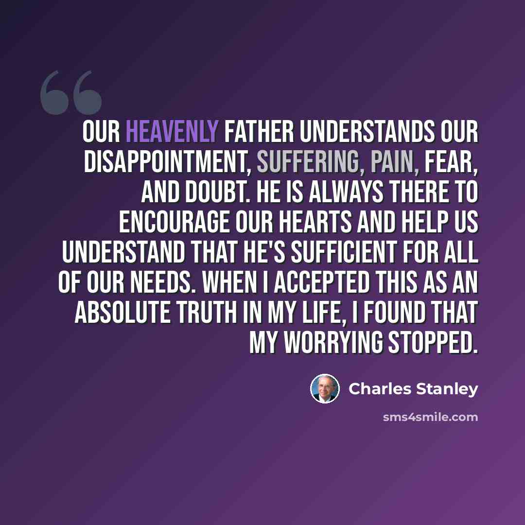 “Our heavenly Father understands our disappointment, suffering, pain, fear, and doubt. He is always there to encourage our hearts and help us understand that He's sufficient for all of our needs. When I accepted this as an absolute truth in my life, I found that my worrying stopped.” quote by Charles Stanley