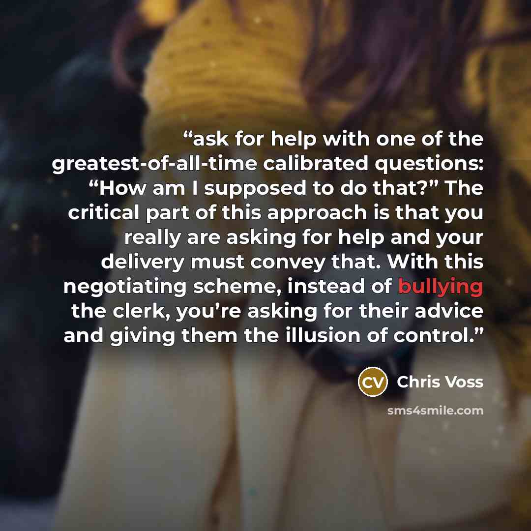 “ask for help with one of the greatest-of-all-time calibrated questions: “How am I supposed to do that?” The critical part of this approach is that you really are asking for help and your delivery must convey that. With this negotiating scheme, instead of bullying the clerk, you’re asking for their…” quote by Chris Voss