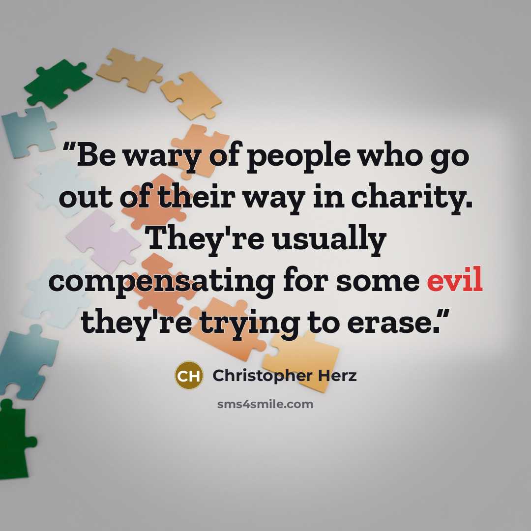 “Be wary of people who go out of their way in charity. They're usually compensating for some evil they're trying to erase.” quote by Christopher Herz