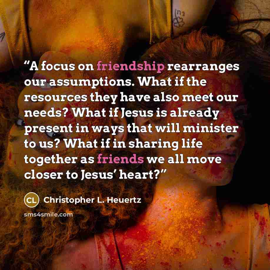 “A focus on friendship rearranges our assumptions. What if the resources they have also meet our needs? What if Jesus is already present in ways that will minister to us? What if in sharing life together as friends we all move closer to Jesus’ heart?” quote by Christopher L. Heuertz