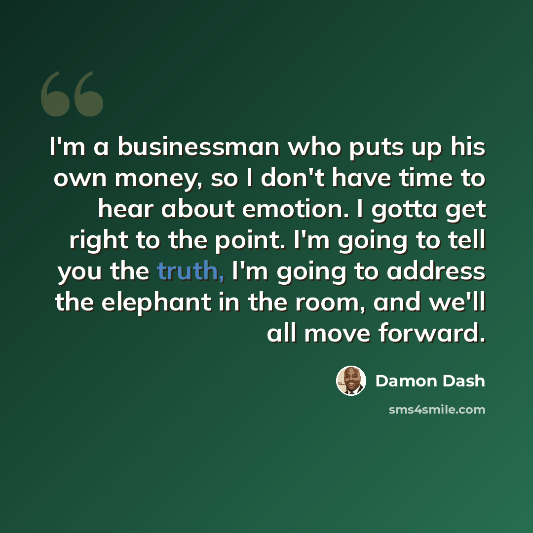 “I'm a businessman who puts up his own money, so I don't have time to hear about emotion. I gotta get right to the point. I'm going to tell you the truth, I'm going to address the elephant in the room, and we'll all move forward.” quote by Damon Dash