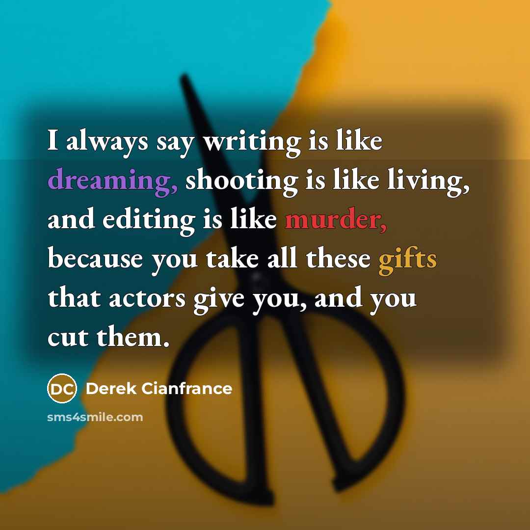 “I always say writing is like dreaming, shooting is like living, and editing is like murder, because you take all these gifts that actors give you, and you cut them.” quote by Derek Cianfrance