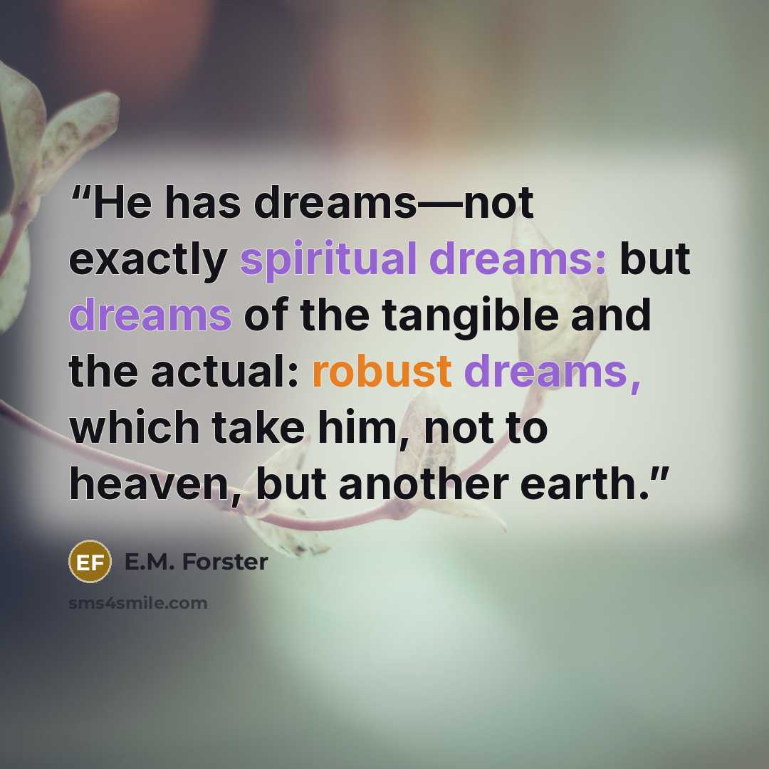 “He has dreams—not exactly spiritual dreams: but dreams of the tangible and the actual: robust dreams, which take him, not to heaven, but another earth.” quote by E.M. Forster