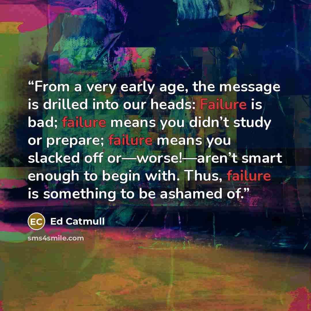 “From a very early age, the message is drilled into our heads: Failure is bad; failure means you didn’t study or prepare; failure means you slacked off or—worse!—aren’t smart enough to begin with. Thus, failure is something to be ashamed of.” quote by Ed Catmull
