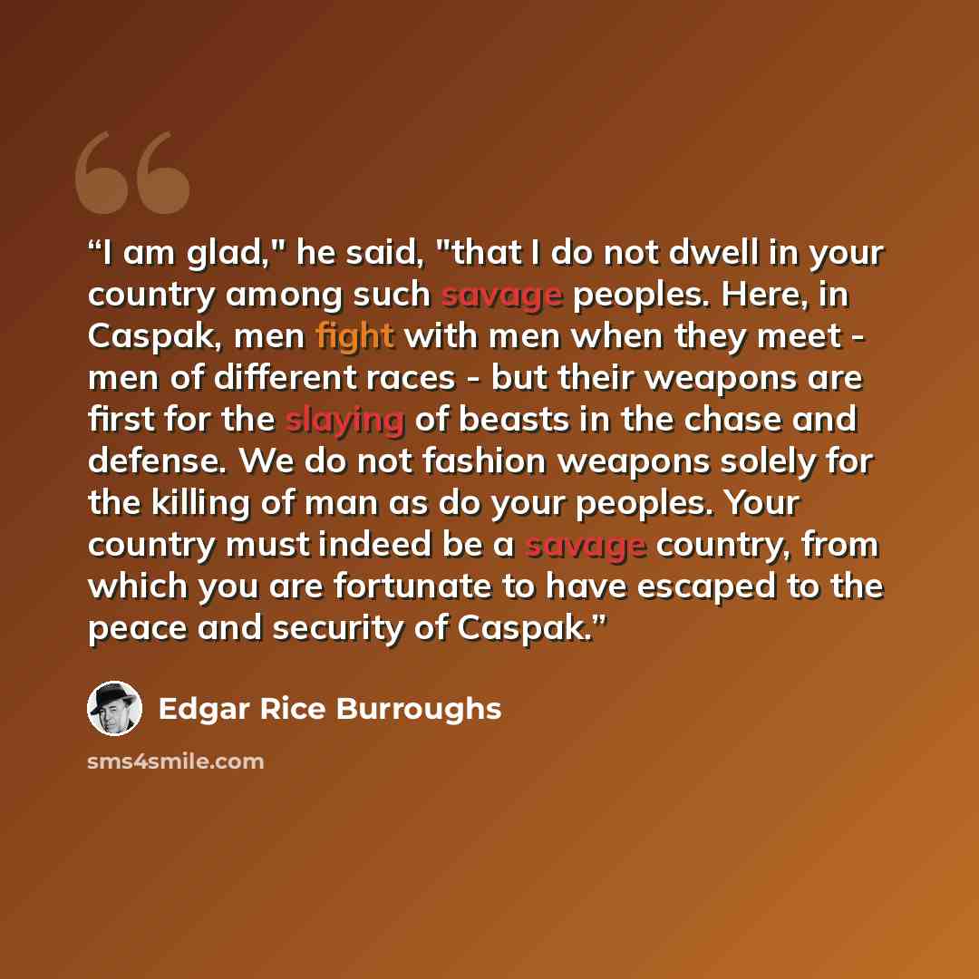 “I am glad," he said, "that I do not dwell in your country among such savage peoples. Here, in Caspak, men fight with men when they meet - men of different races - but their weapons are first for the slaying of beasts in the chase and defense. We do not fashion weapons solely for the killing of man…” quote by Edgar Rice Burroughs