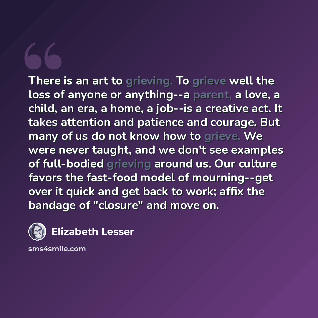 “There is an art to grieving. To grieve well the loss of anyone or anything--a parent, a love, a child, an era, a home, a job--is a creative act. It takes attention and patience and courage. But many of us do not know how to grieve. We were never taught, and we don't see examples of full-bodied…” quote by Elizabeth Lesser
