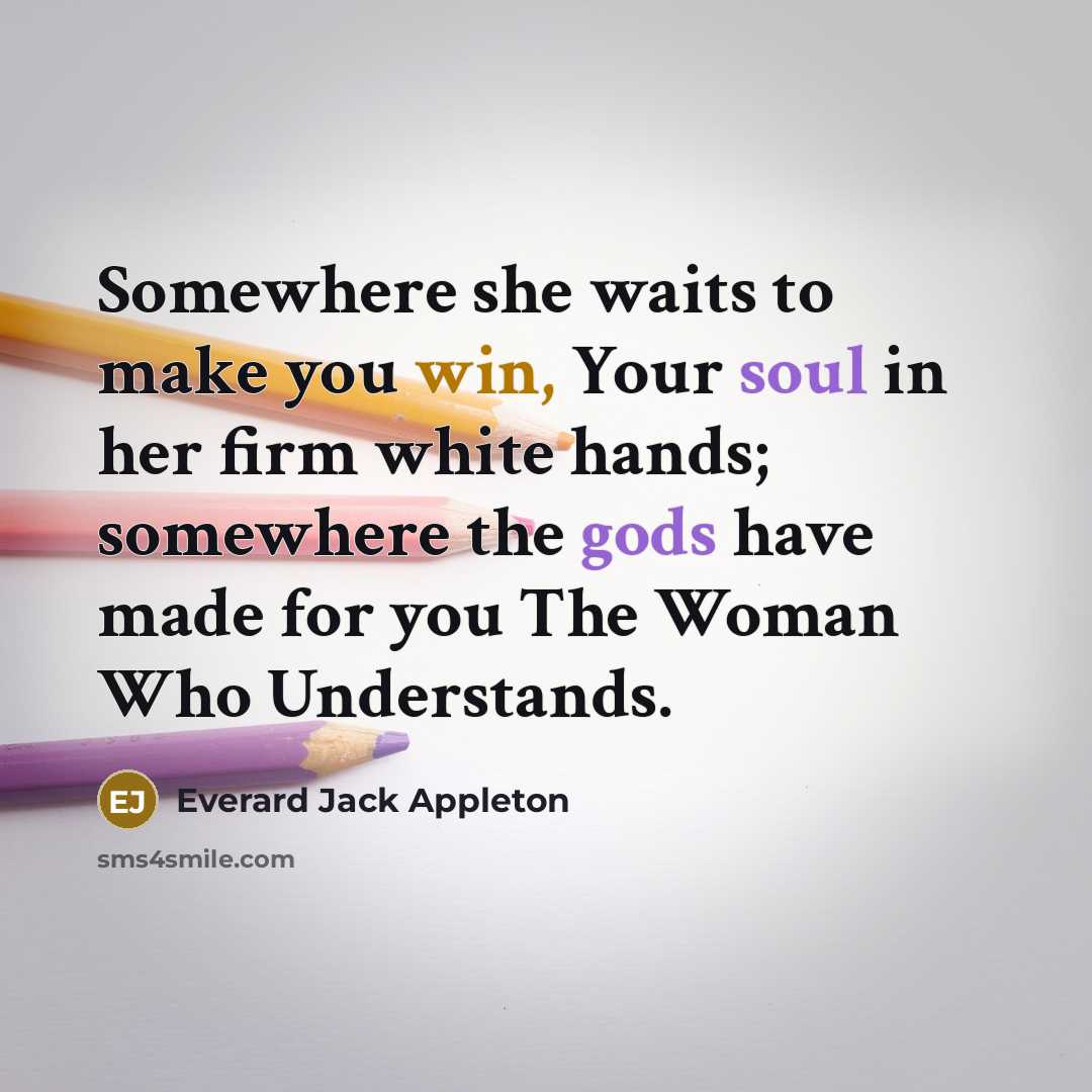 “Somewhere she waits to make you win, Your soul in her firm white hands; somewhere the gods have made for you The Woman Who Understands.” quote by Everard Jack Appleton