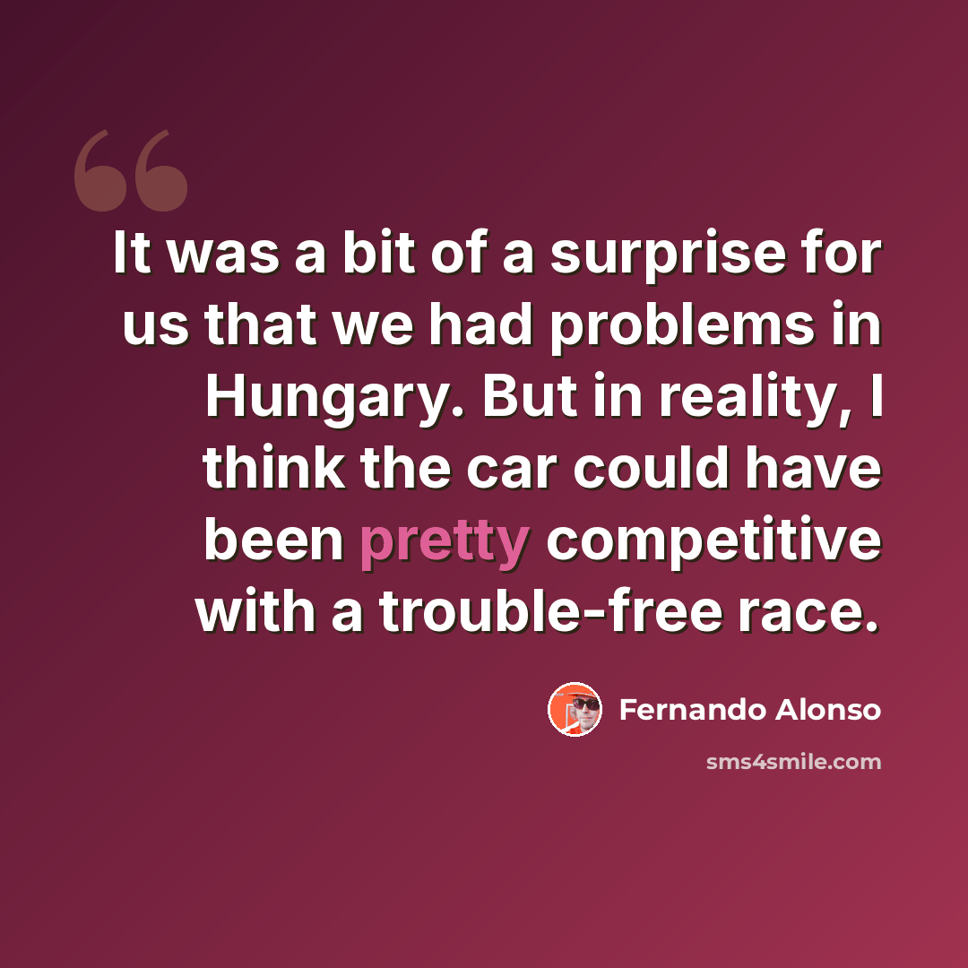 “It was a bit of a surprise for us that we had problems in Hungary. But in reality, I think the car could have been pretty competitive with a trouble-free race.” quote by Fernando Alonso