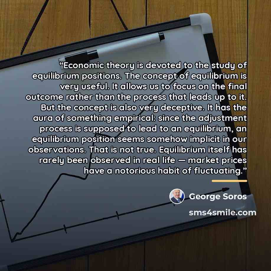 “Economic theory is devoted to the study of equilibrium positions. The concept of equilibrium is very useful. It allows us to focus on the final outcome rather than the process that leads up to it. But the concept is also very deceptive. It has the aura of something empirical: since the adjustment…” quote by George Soros