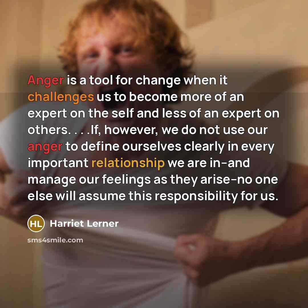 “Anger is a tool for change when it challenges us to become more of an expert on the self and less of an expert on others. . . .If, however, we do not use our anger to define ourselves clearly in every important relationship we are in--and manage our feelings as they arise--no one else will assume…” quote by Harriet Lerner