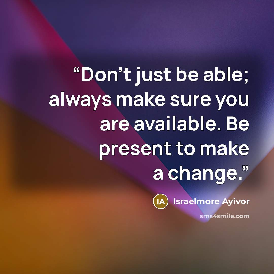 “Don’t just be able; always make sure you are available. Be present to make a change.” quote by Israelmore Ayivor