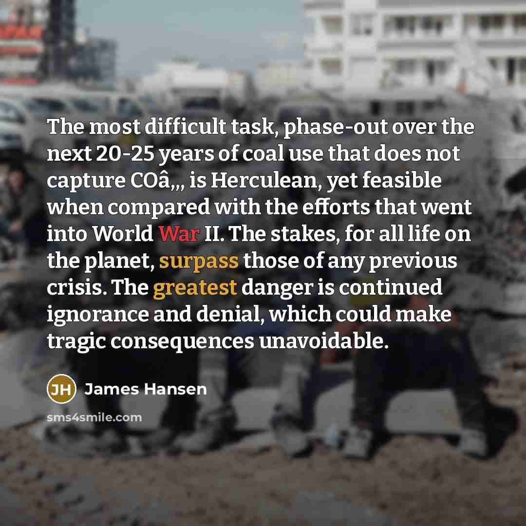 “The most difficult task, phase-out over the next 20-25 years of coal use that does not capture COâ‚‚, is Herculean, yet feasible when compared with the efforts that went into World War II. The stakes, for all life on the planet, surpass those of any previous crisis. The greatest danger is…” quote by James Hansen