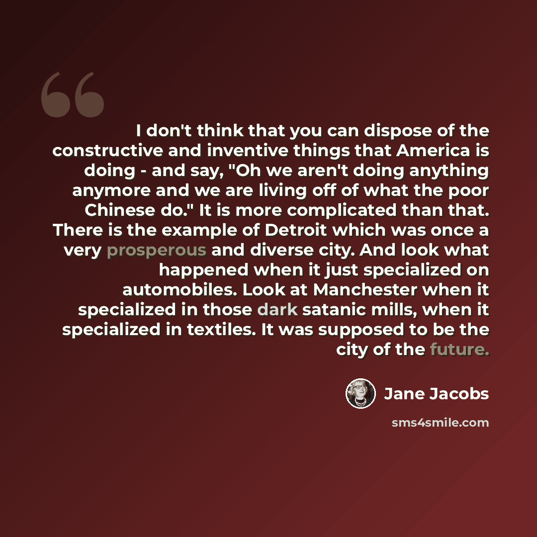 “I don't think that you can dispose of the constructive and inventive things that America is doing - and say, "Oh we aren't doing anything anymore and we are living off of what the poor Chinese do." It is more complicated than that. There is the example of Detroit which was once a very prosperous…” quote by Jane Jacobs