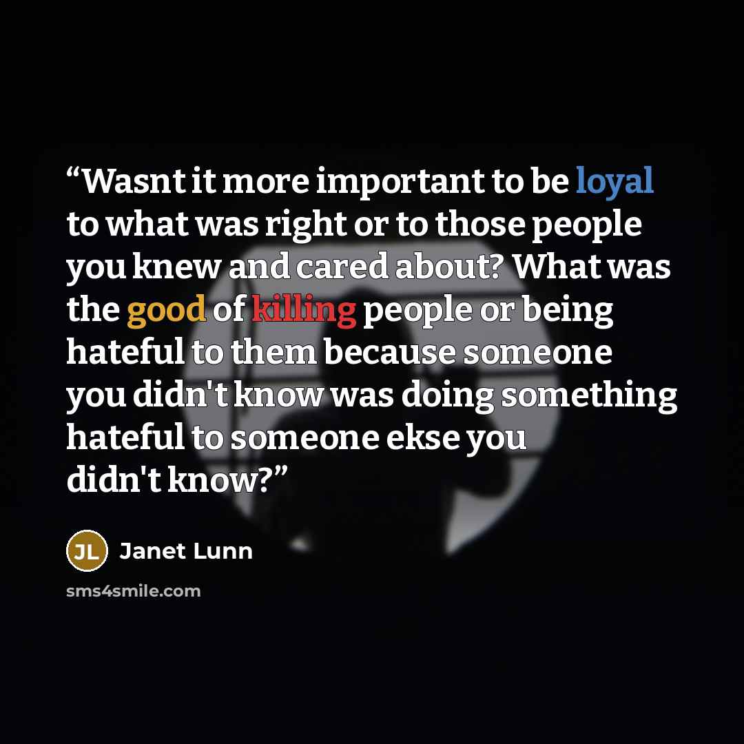 “Wasnt it more important to be loyal to what was right or to those people you knew and cared about? What was the good of killing people or being hateful to them because someone you didn't know was doing something hateful to someone ekse you didn't know?” quote by Janet Lunn