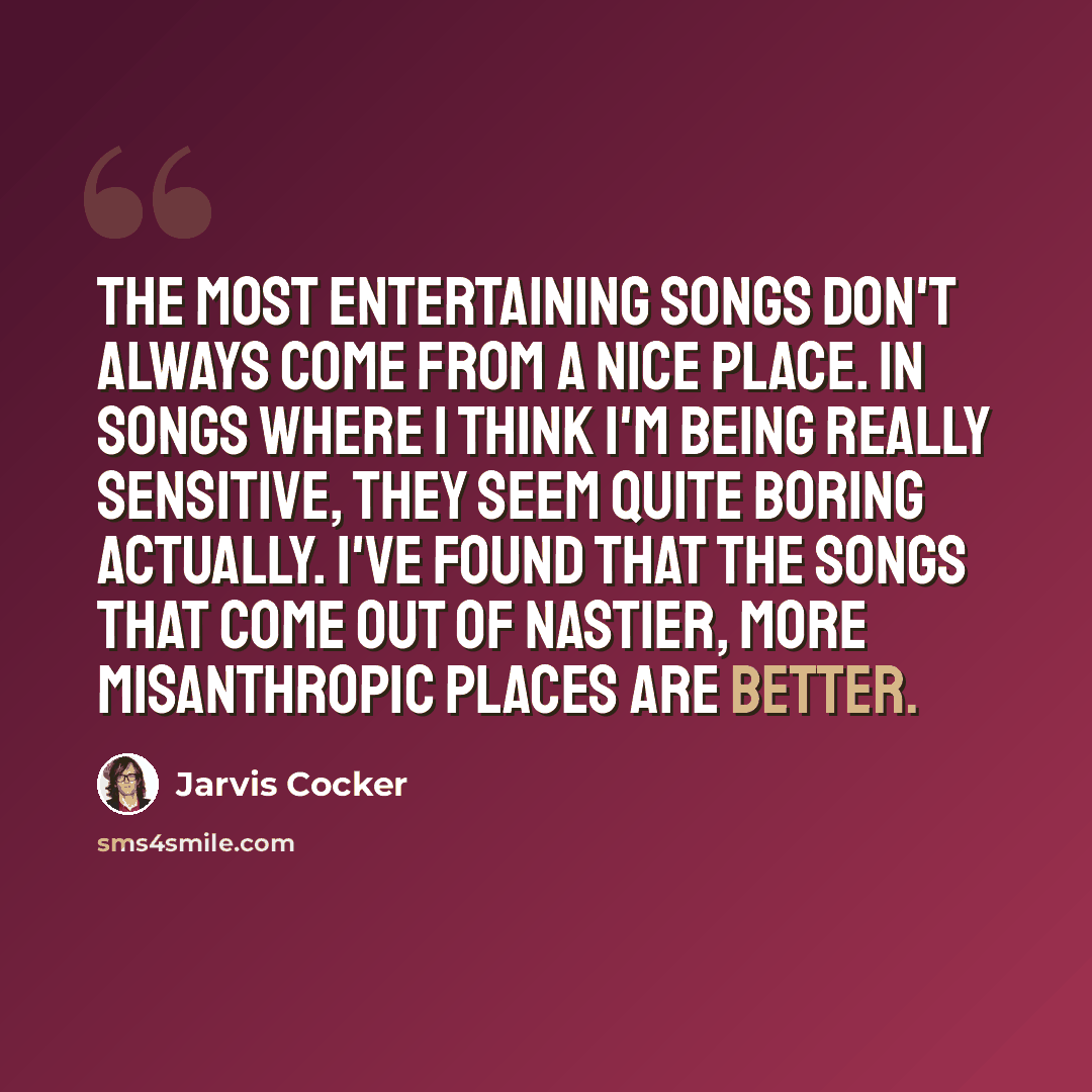 “The most entertaining songs don't always come from a nice place. In songs where I think I'm being really sensitive, they seem quite boring actually. I've found that the songs that come out of nastier, more misanthropic places are better.” quote by Jarvis Cocker