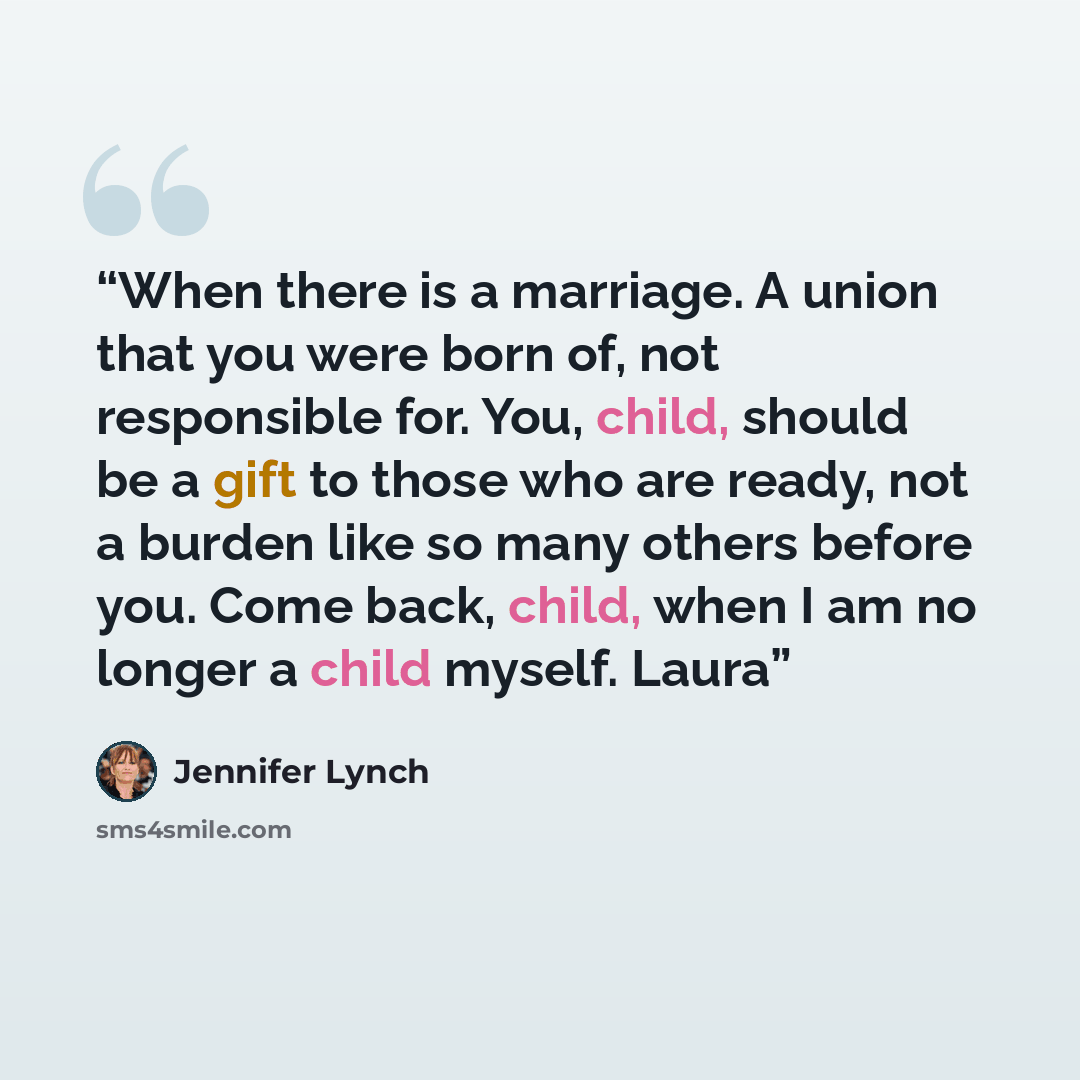 “When there is a marriage. A union that you were born of, not responsible for. You, child, should be a gift to those who are ready, not a burden like so many others before you. Come back, child, when I am no longer a child myself. Laura” quote by Jennifer Lynch