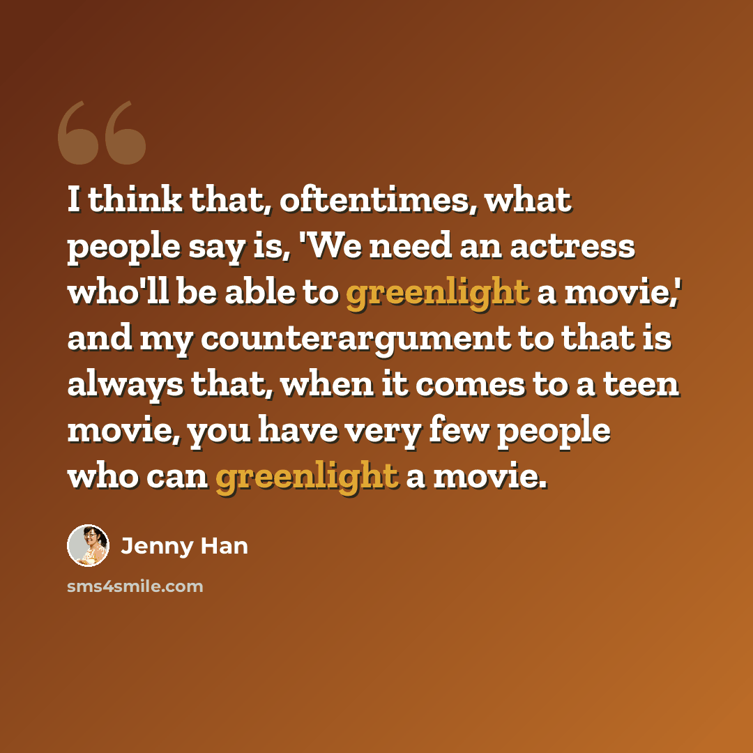 “I think that, oftentimes, what people say is, 'We need an actress who'll be able to greenlight a movie,' and my counterargument to that is always that, when it comes to a teen movie, you have very few people who can greenlight a movie.” quote by Jenny Han