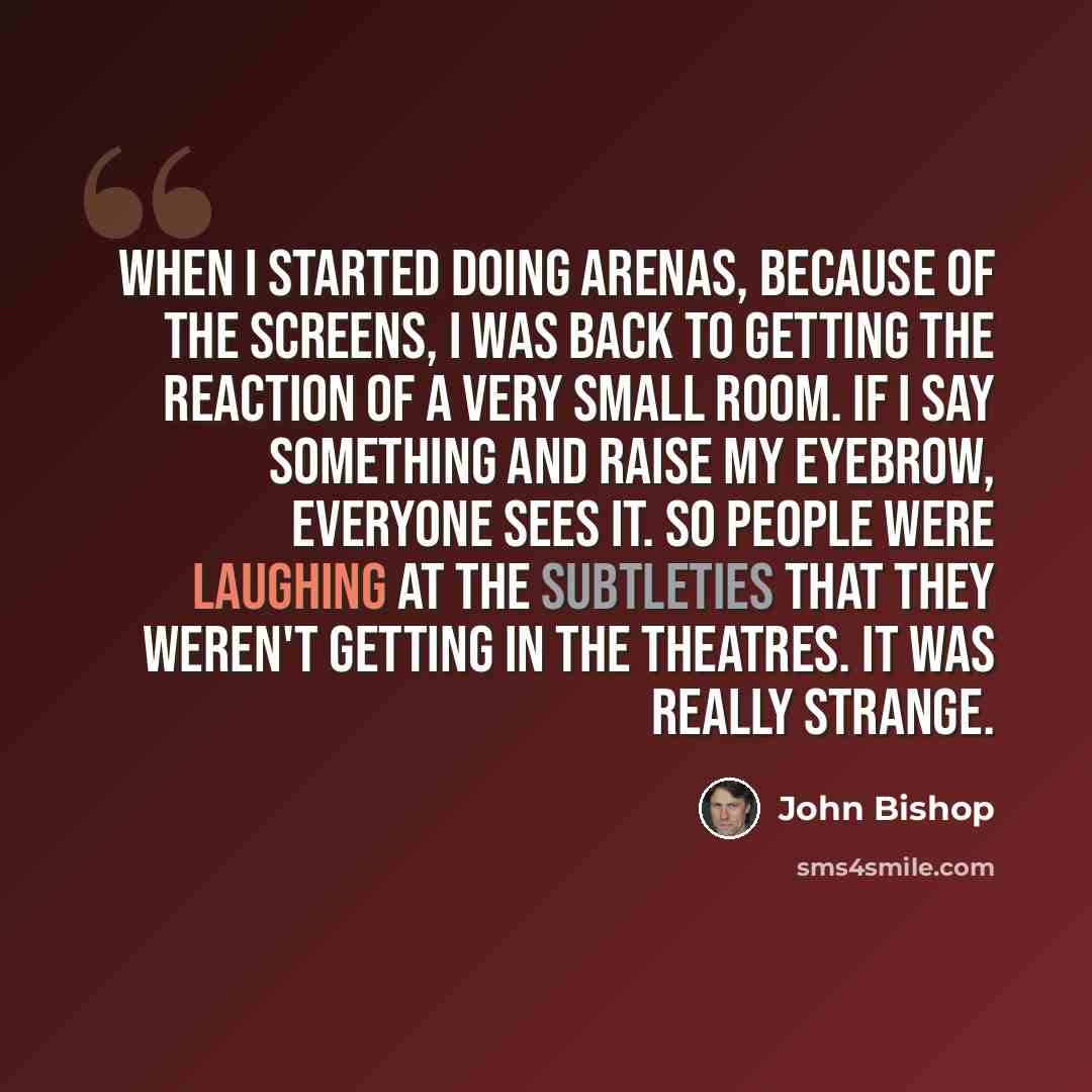 “When I started doing arenas, because of the screens, I was back to getting the reaction of a very small room. If I say something and raise my eyebrow, everyone sees it. So people were laughing at the subtleties that they weren't getting in the theatres. It was really strange.” quote by John Bishop