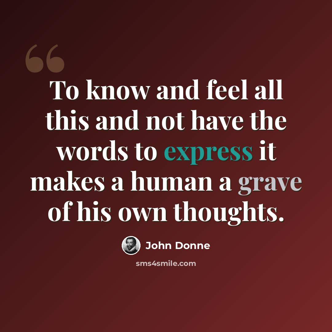“To know and feel all this and not have the words to express it makes a human a grave of his own thoughts.” quote by John Donne