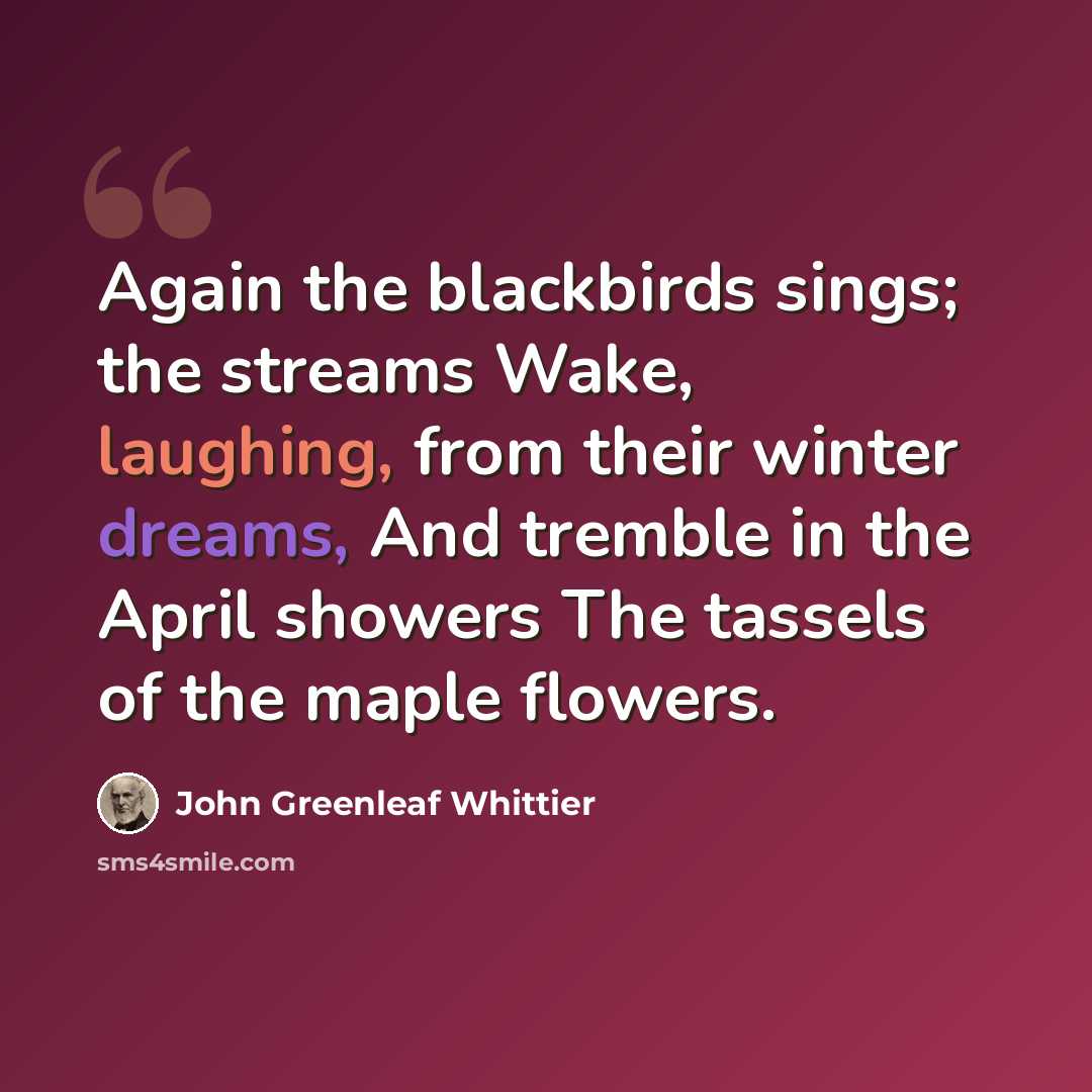 “Again the blackbirds sings; the streams Wake, laughing, from their winter dreams, And tremble in the April showers The tassels of the maple flowers.” quote by John Greenleaf Whittier