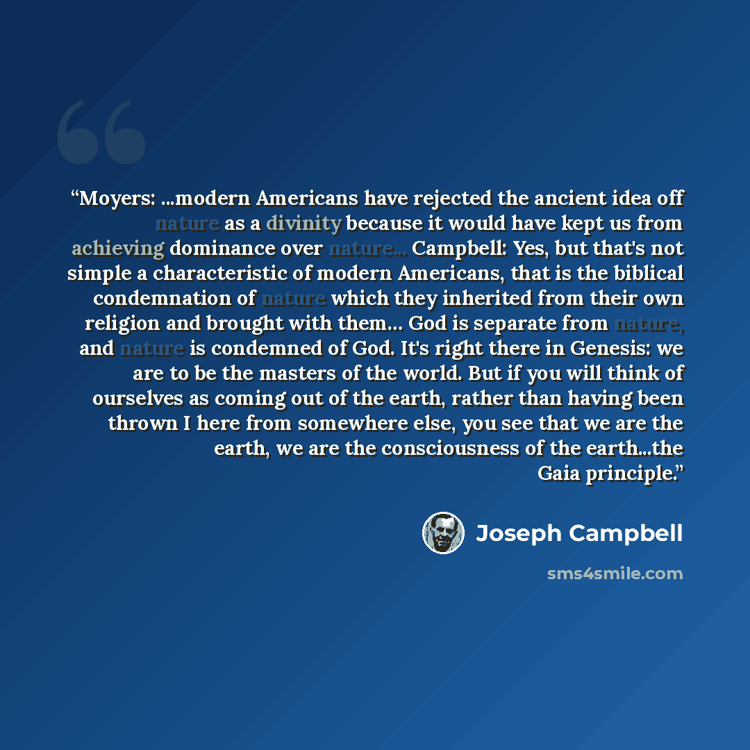 “Moyers: ...modern Americans have rejected the ancient idea off nature as a divinity because it would have kept us from achieving dominance over nature... Campbell: Yes, but that's not simple a characteristic of modern Americans, that is the biblical condemnation of nature which they inherited from…” quote by Joseph Campbell