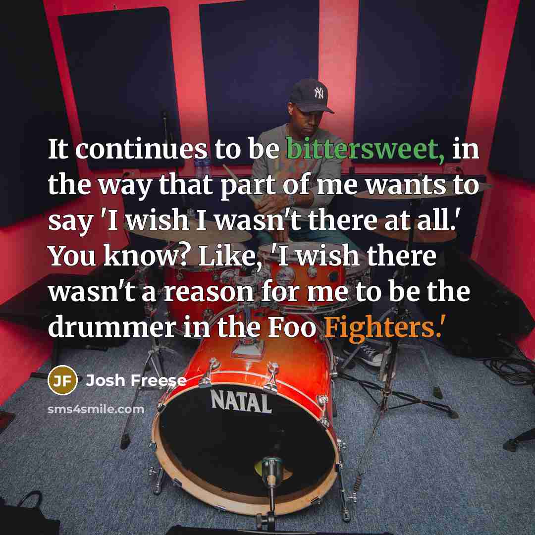 “It continues to be bittersweet, in the way that part of me wants to say 'I wish I wasn't there at all.' You know? Like, 'I wish there wasn't a reason for me to be the drummer in the Foo Fighters.'” quote by Josh Freese