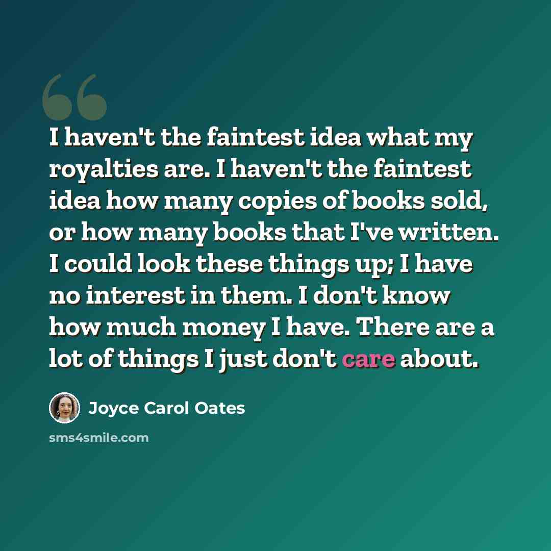 “I haven't the faintest idea what my royalties are. I haven't the faintest idea how many copies of books sold, or how many books that I've written. I could look these things up; I have no interest in them. I don't know how much money I have. There are a lot of things I just don't care about.” quote by Joyce Carol Oates