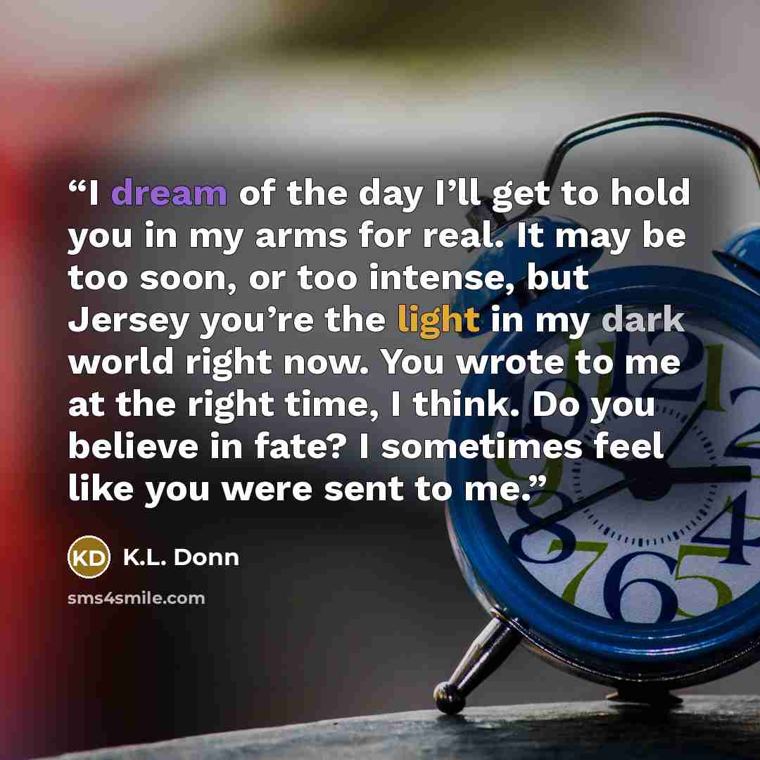 “I dream of the day I’ll get to hold you in my arms for real. It may be too soon, or too intense, but Jersey you’re the light in my dark world right now. You wrote to me at the right time, I think. Do you believe in fate? I sometimes feel like you were sent to me.” quote by K.L. Donn