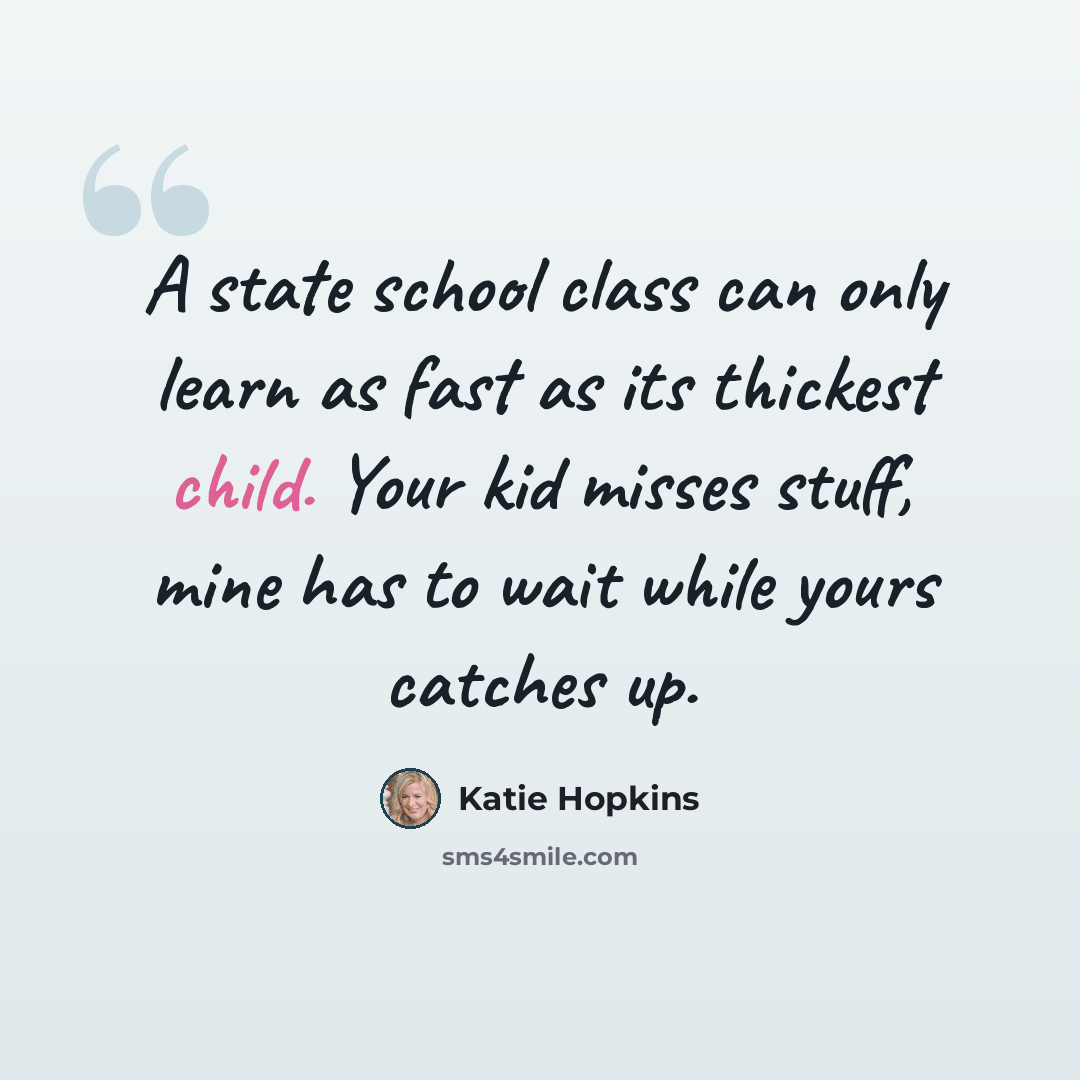 “A state school class can only learn as fast as its thickest child. Your kid misses stuff, mine has to wait while yours catches up.” quote by Katie Hopkins