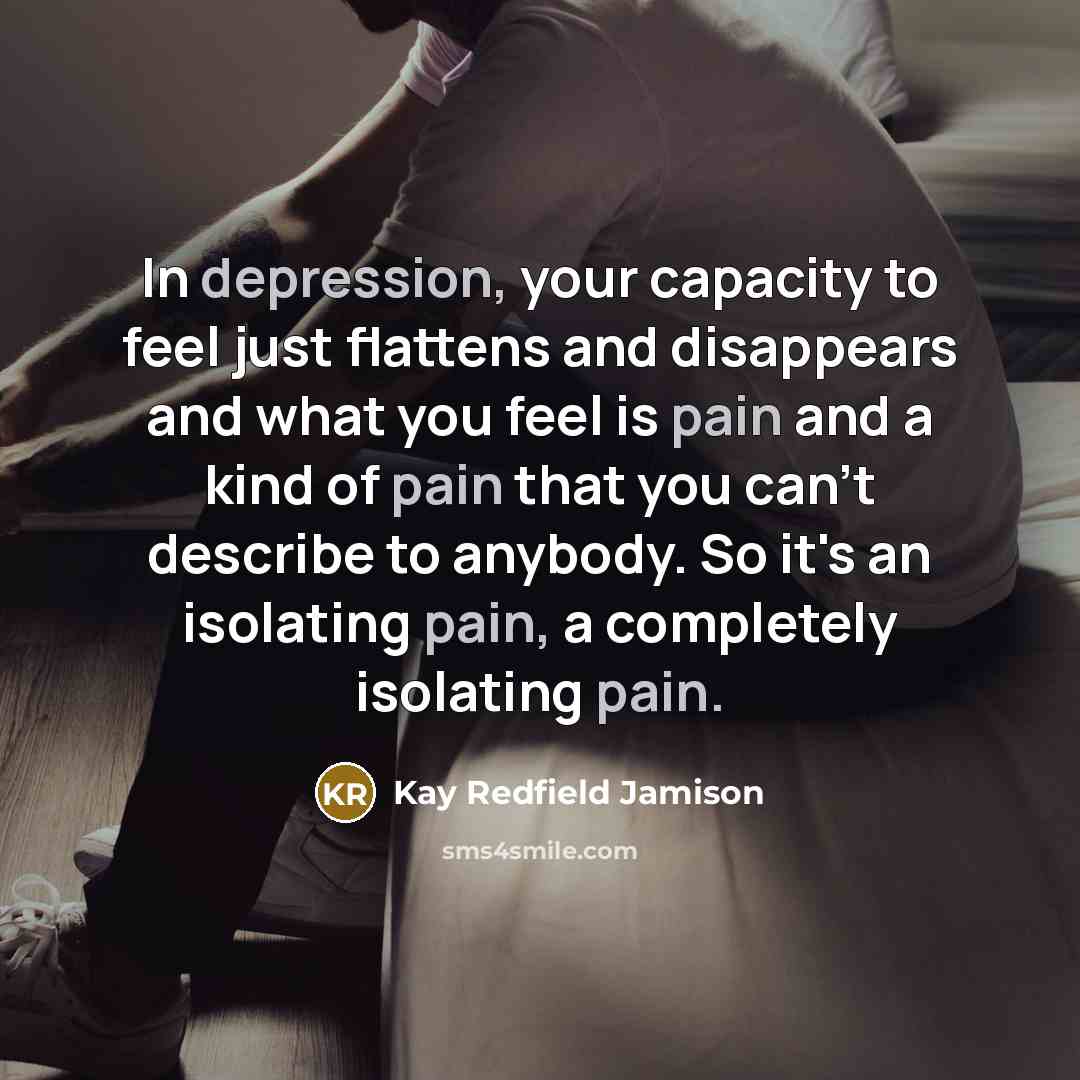 “In depression, your capacity to feel just flattens and disappears and what you feel is pain and a kind of pain that you can't describe to anybody. So it's an isolating pain, a completely isolating pain.” quote by Kay Redfield Jamison