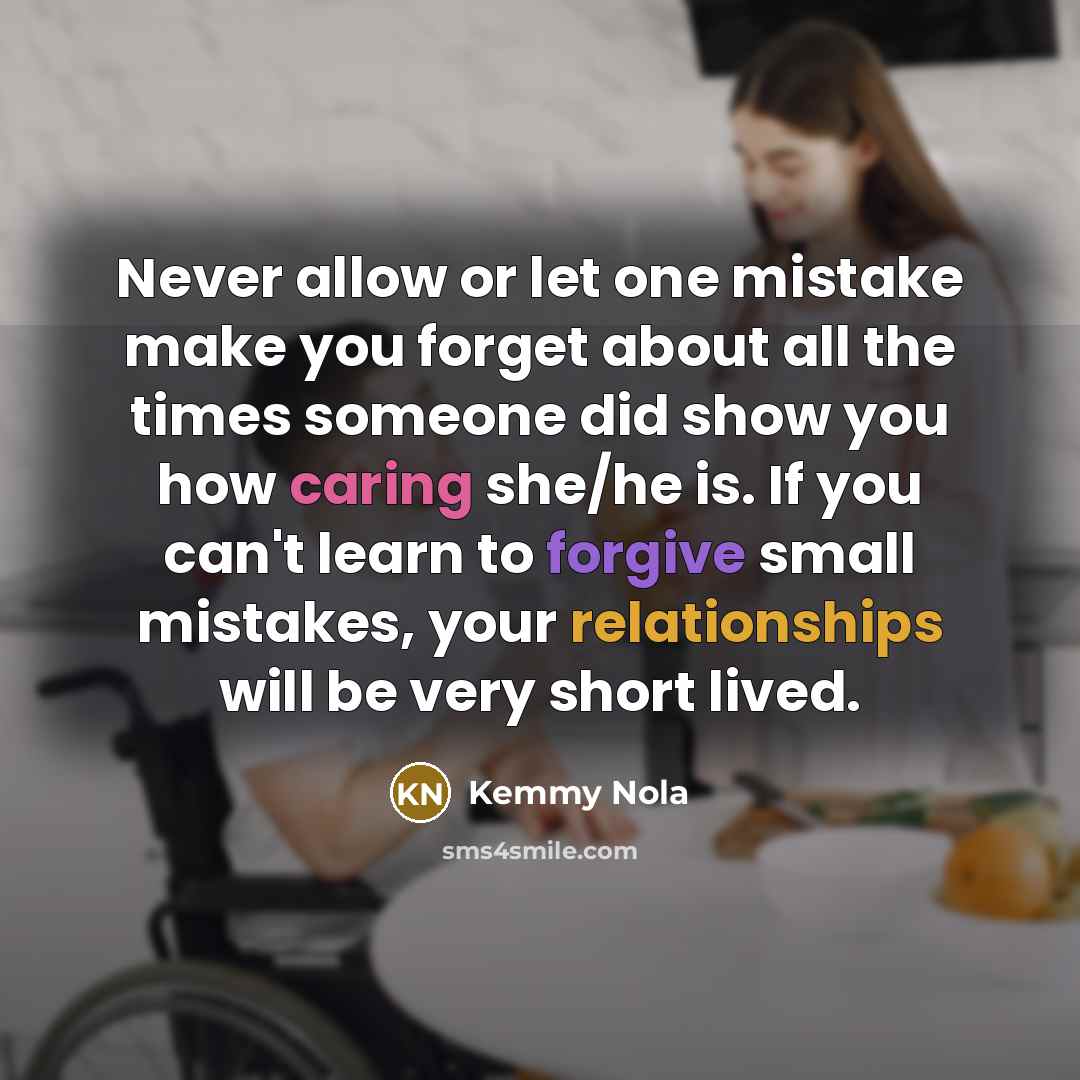 “Never allow or let one mistake make you forget about all the times someone did show you how caring she/he is. If you can't learn to forgive small mistakes, your relationships will be very short lived.” quote by Kemmy Nola