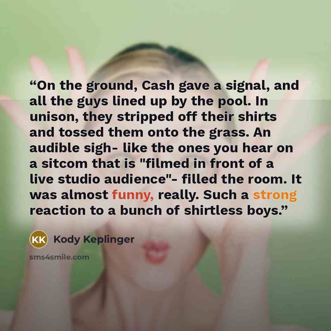 “On the ground, Cash gave a signal, and all the guys lined up by the pool. In unison, they stripped off their shirts and tossed them onto the grass. An audible sigh- like the ones you hear on a sitcom that is "filmed in front of a live studio audience"- filled the room. It was almost funny, really…” quote by Kody Keplinger