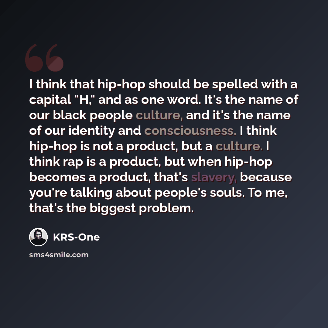 “I think that hip-hop should be spelled with a capital "H," and as one word. It's the name of our black people culture, and it's the name of our identity and consciousness. I think hip-hop is not a product, but a culture. I think rap is a product, but when hip-hop becomes a product, that's slavery…” quote by KRS-One