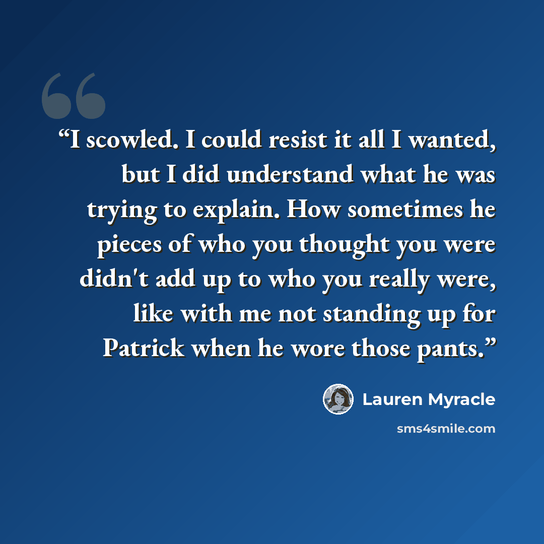 “I scowled. I could resist it all I wanted, but I did understand what he was trying to explain. How sometimes he pieces of who you thought you were didn't add up to who you really were, like with me not standing up for Patrick when he wore those pants.” quote by Lauren Myracle
