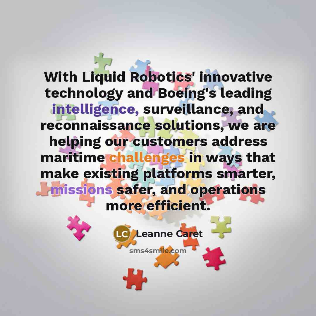 “With Liquid Robotics' innovative technology and Boeing's leading intelligence, surveillance, and reconnaissance solutions, we are helping our customers address maritime challenges in ways that make existing platforms smarter, missions safer, and operations more efficient.” quote by Leanne Caret