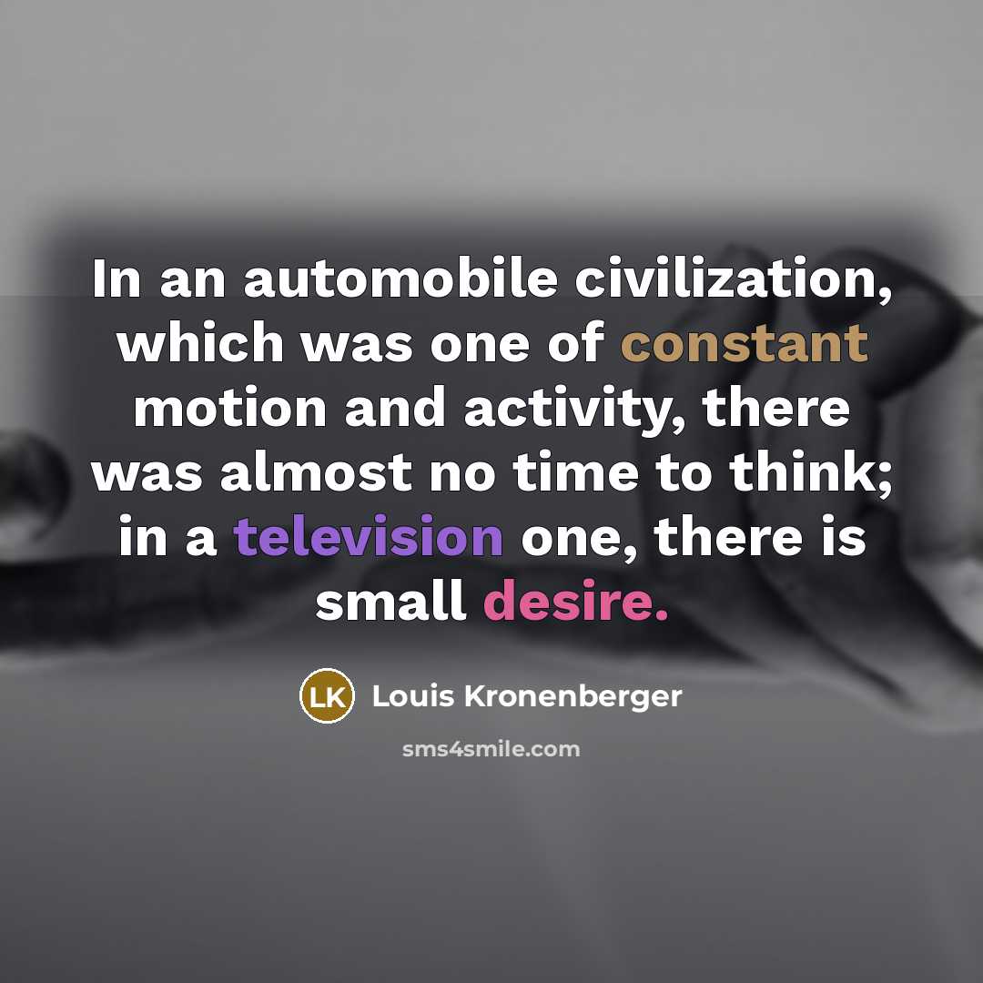 “In an automobile civilization, which was one of constant motion and activity, there was almost no time to think; in a television one, there is small desire.” quote by Louis Kronenberger