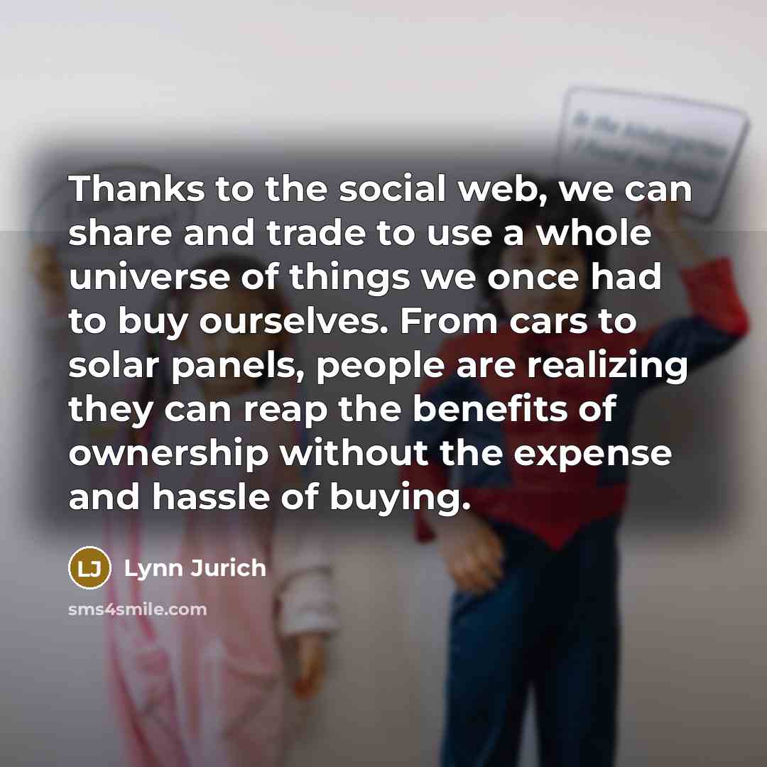 “Thanks to the social web, we can share and trade to use a whole universe of things we once had to buy ourselves. From cars to solar panels, people are realizing they can reap the benefits of ownership without the expense and hassle of buying.” quote by Lynn Jurich