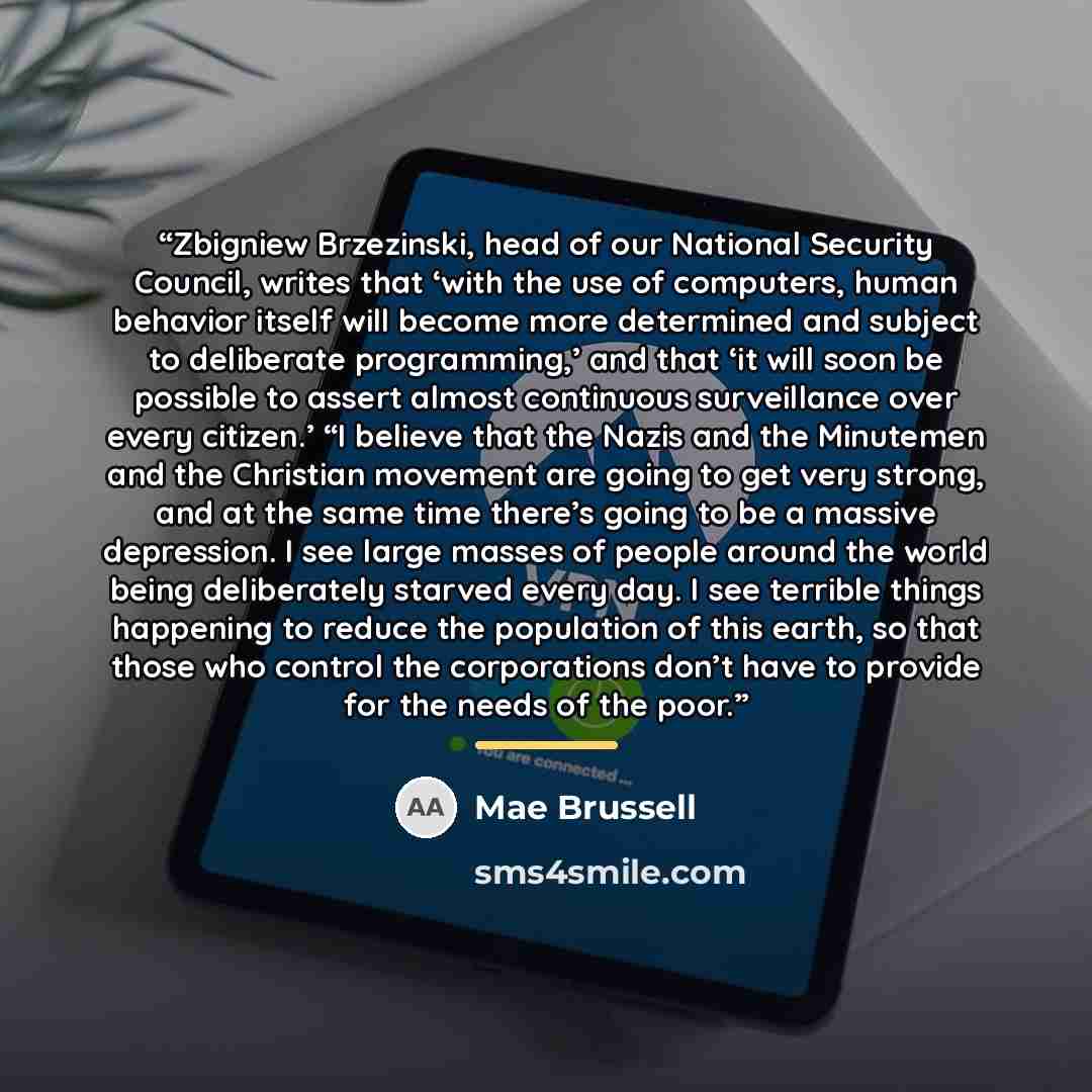 “Zbigniew Brzezinski, head of our National Security Council, writes that ‘with the use of computers, human behavior itself will become more determined and subject to deliberate programming,’ and that ‘it will soon be possible to assert almost continuous surveillance over every citizen.’ “I believe…” quote by Mae Brussell