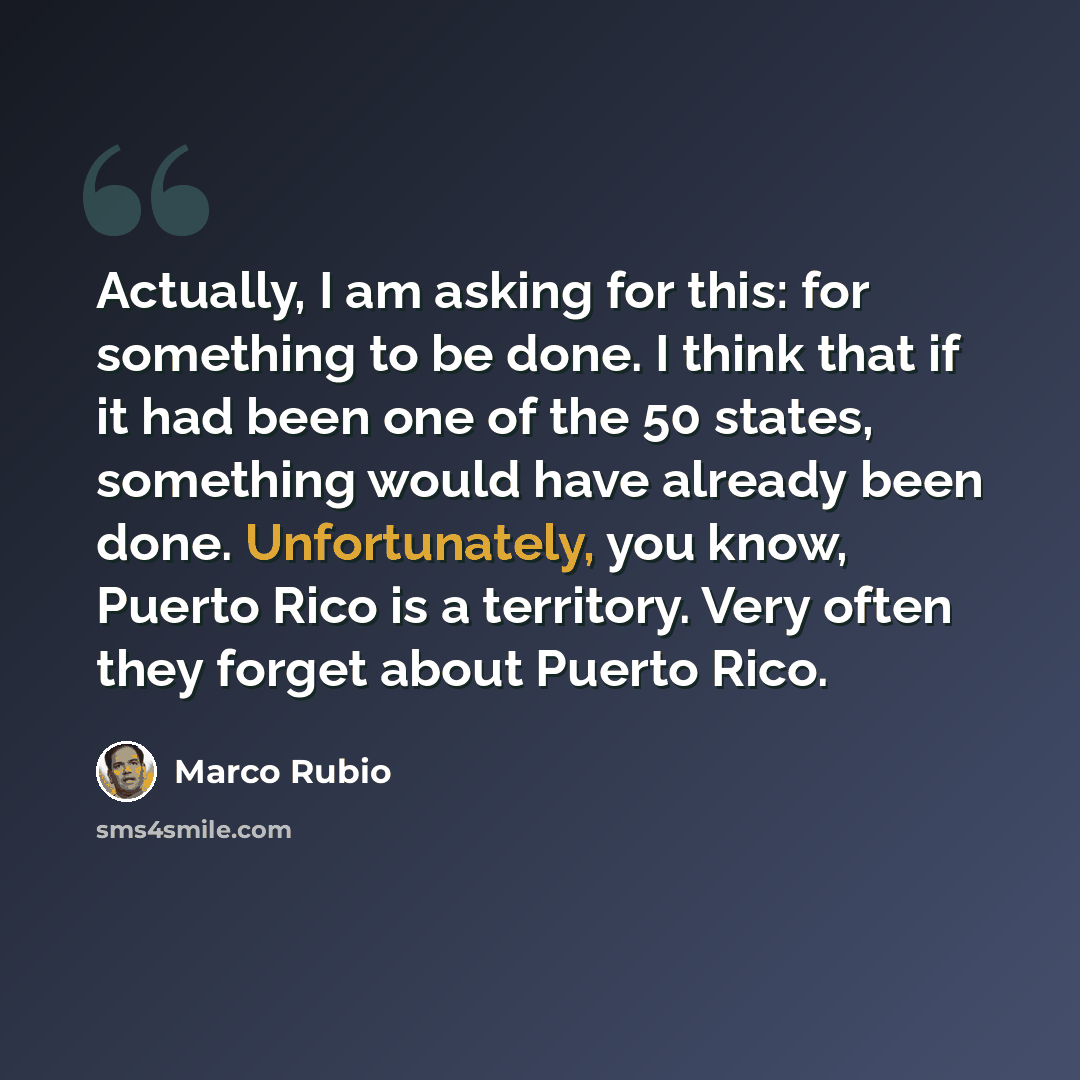 “Actually, I am asking for this: for something to be done. I think that if it had been one of the 50 states, something would have already been done. Unfortunately, you know, Puerto Rico is a territory. Very often they forget about Puerto Rico.” quote by Marco Rubio