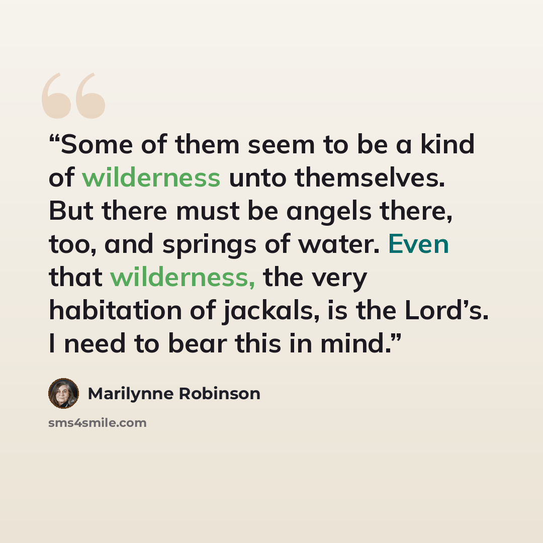 “Some of them seem to be a kind of wilderness unto themselves. But there must be angels there, too, and springs of water. Even that wilderness, the very habitation of jackals, is the Lord’s. I need to bear this in mind.” quote by Marilynne Robinson