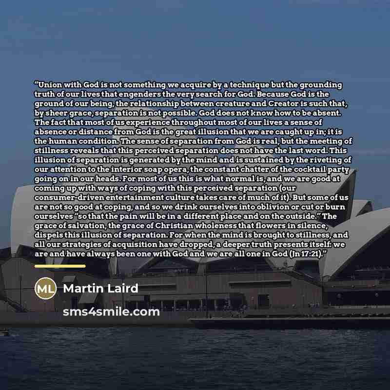 “Union with God is not something we acquire by a technique but the grounding truth of our lives that engenders the very search for God. Because God is the ground of our being, the relationship between creature and Creator is such that, by sheer grace, separation is not possible. God does not know…” quote by Martin Laird