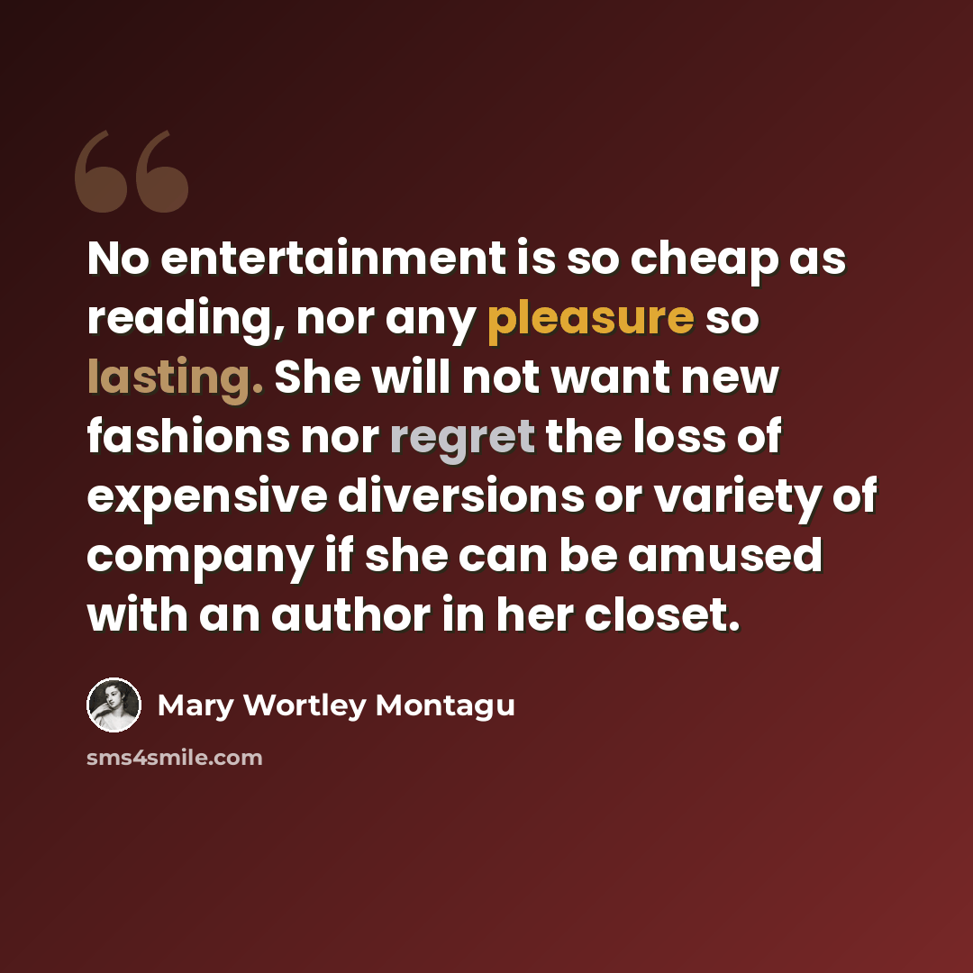 “No entertainment is so cheap as reading, nor any pleasure so lasting. She will not want new fashions nor regret the loss of expensive diversions or variety of company if she can be amused with an author in her closet.” quote by Mary Wortley Montagu