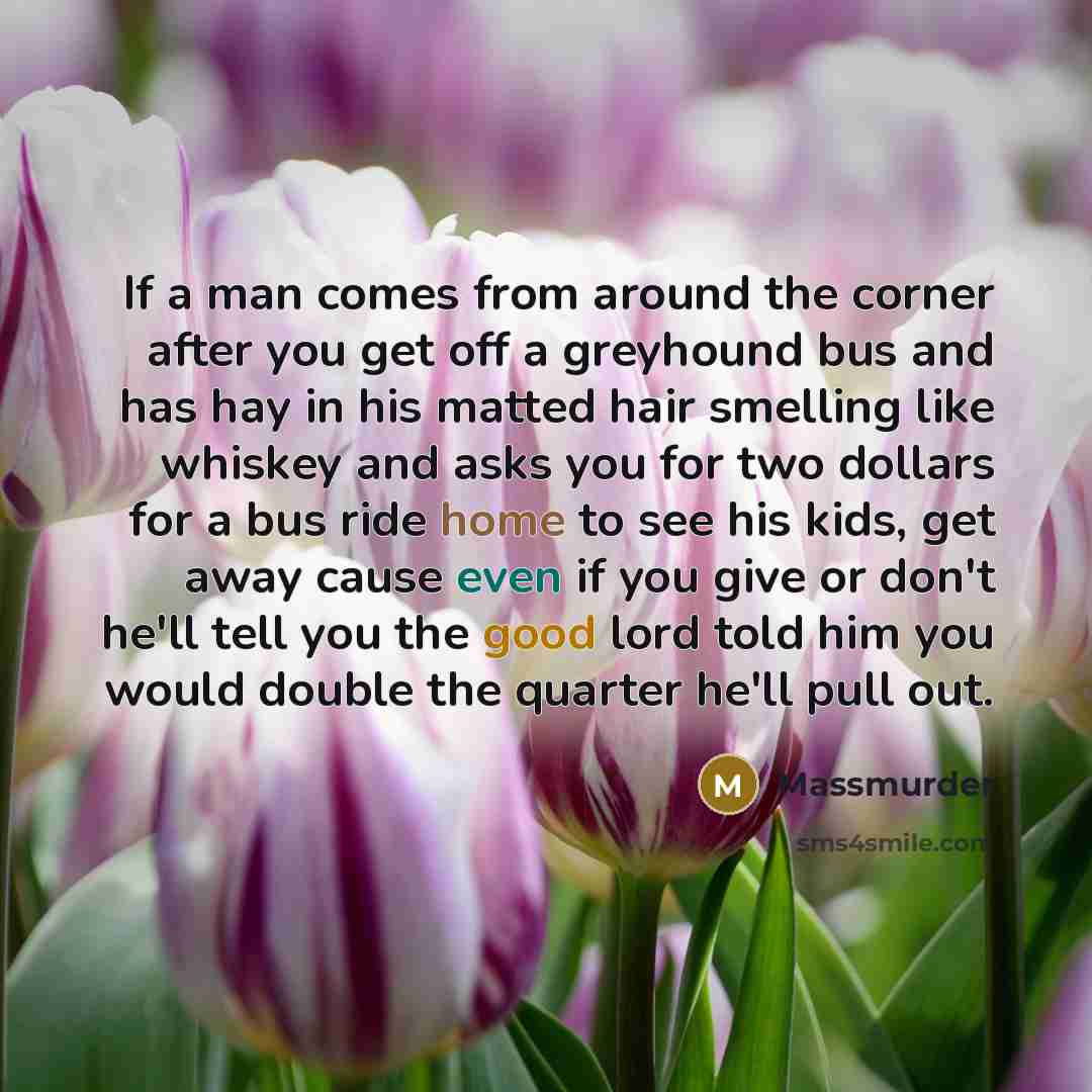 “If a man comes from around the corner after you get off a greyhound bus and has hay in his matted hair smelling like whiskey and asks you for two dollars for a bus ride home to see his kids, get away cause even if you give or don't he'll tell you the good lord told him you would double the quarter…” quote by Massmurder