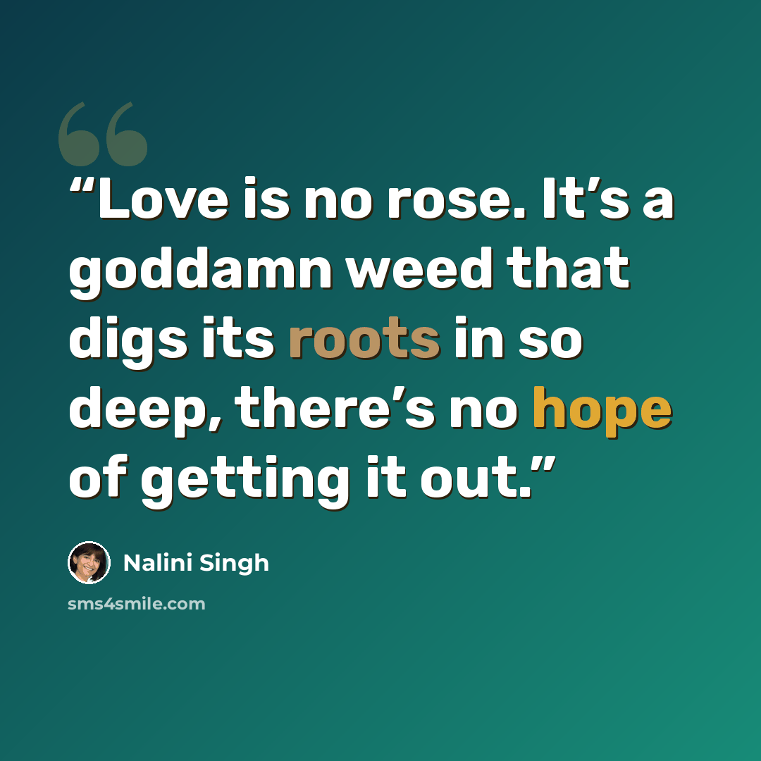 “Love is no rose. It’s a goddamn weed that digs its roots in so deep, there’s no hope of getting it out.” quote by Nalini Singh