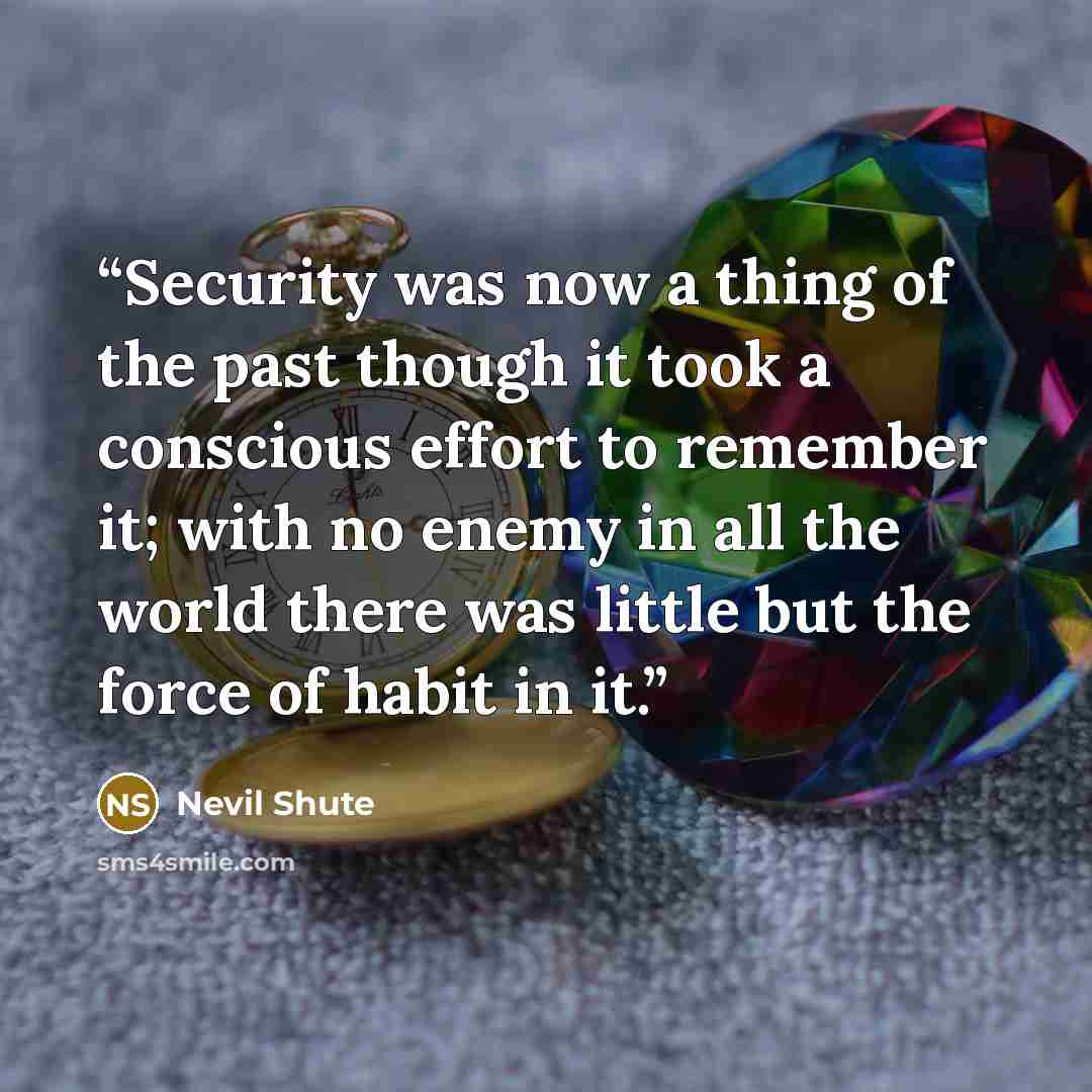 “Security was now a thing of the past though it took a conscious effort to remember it; with no enemy in all the world there was little but the force of habit in it.” quote by Nevil Shute