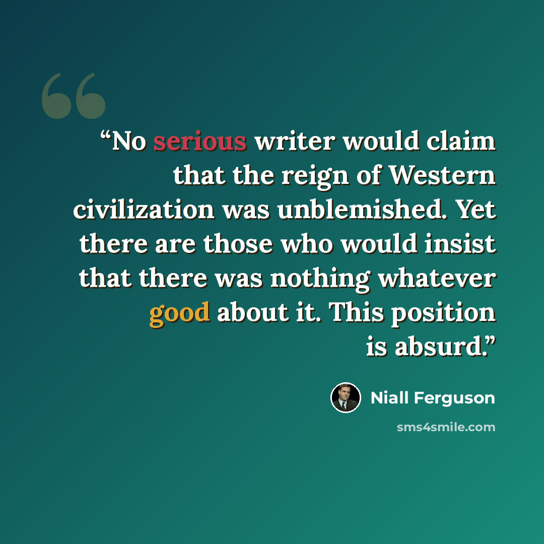 “No serious writer would claim that the reign of Western civilization was unblemished. Yet there are those who would insist that there was nothing whatever good about it. This position is absurd.” quote by Niall Ferguson