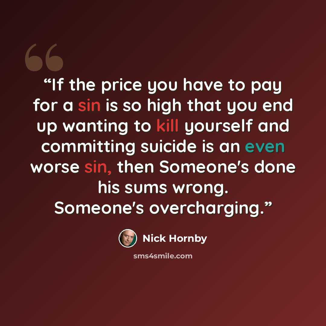 “If the price you have to pay for a sin is so high that you end up wanting to kill yourself and committing suicide is an even worse sin, then Someone's done his sums wrong. Someone's overcharging.” quote by Nick Hornby